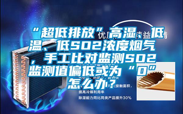 “超低排放”高湿、低温、低SO2浓度烟气，手工比对监测SO2监测值偏低或为“0”怎么办？