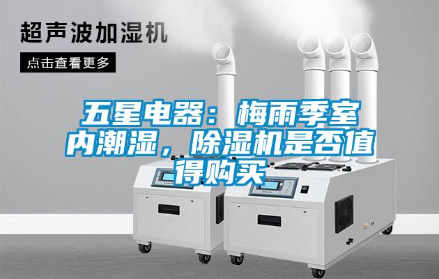 五星电器：梅雨季室内潮湿，除湿机是否值得购买
