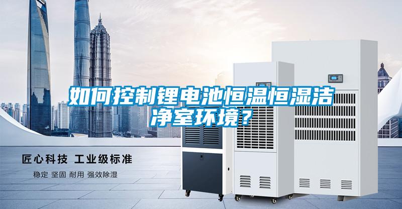 如何控制锂电池恒温恒湿洁净室环境？