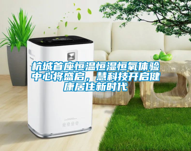 杭城首座恒温恒湿恒氧体验中心将盛启，慧科技开启健康居住新时代