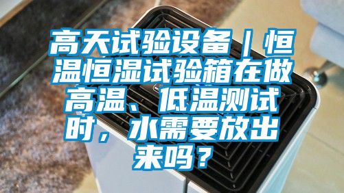 高天试验设备｜恒温恒湿试验箱在做高温、低温测试时，水需要放出来吗？