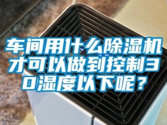 企业新闻车间用什么除湿机才可以做到控制30湿度以下呢？
