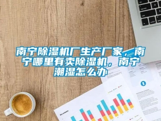 企业新闻南宁除湿机厂生产厂家，南宁哪里有卖除湿机，南宁潮湿怎么办