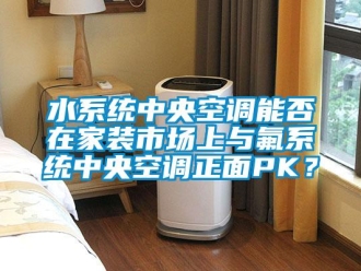 知识百科水系统中央空调能否在家装市场上与氟系统中央空调正面PK？