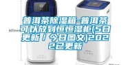 普洱茶除湿箱-普洱茶可以放到恒恒湿柜(5日更新／今日图文)2022已更新