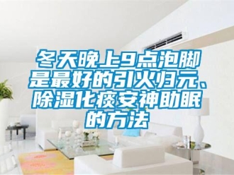 企业新闻冬天晚上9点泡脚是最好的引火归元、除湿化痰安神助眠的方法