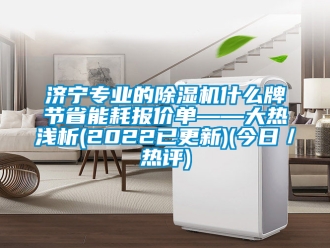 行业新闻济宁专业的除湿机什么牌节省能耗报价单——大热浅析(2022已更新)(今日／热评)