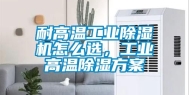 耐高温工业除湿机怎么选，工业高温除湿方案
