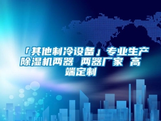 企业新闻「其他制冷设备」专业生产除湿机两器 两器厂家 高端定制