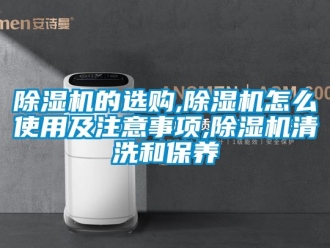 企业新闻除湿机的选购,除湿机怎么使用及注意事项,除湿机清洗和保养