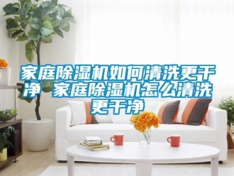 行业新闻家庭除湿机如何清洗更干净 家庭除湿机怎么清洗更干净