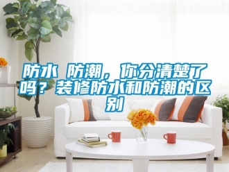 常见问题防水≠防潮，你分清楚了吗？装修防水和防潮的区别