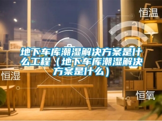企业新闻地下车库潮湿解决方案是什么工程（地下车库潮湿解决方案是什么）