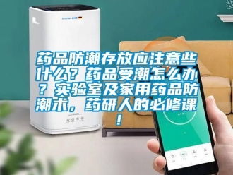 常见问题药品防潮存放应注意些什么？药品受潮怎么办？实验室及家用药品防潮术，药研人的必修课！
