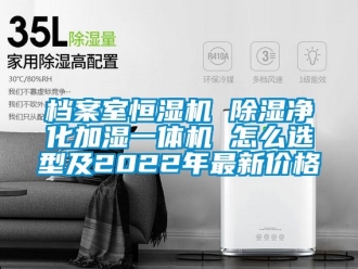 企业新闻档案室恒湿机 除湿净化加湿一体机 怎么选型及2022年最新价格
