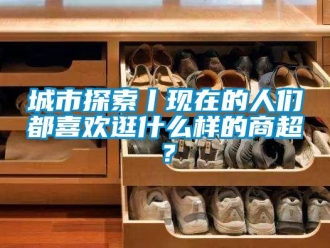 企业新闻城市探索丨现在的人们都喜欢逛什么样的商超？