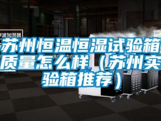 知识百科苏州恒温恒湿试验箱质量怎么样（苏州实验箱推荐）