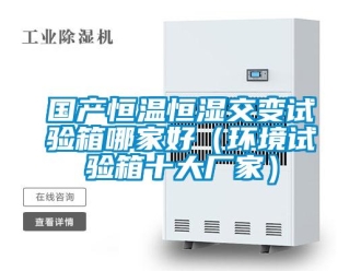 知识百科国产恒温恒湿交变试验箱哪家好（环境试验箱十大厂家）