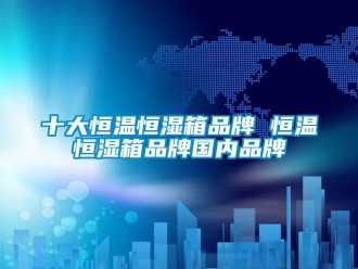 知识百科十大恒温恒湿箱品牌 恒温恒湿箱品牌国内品牌