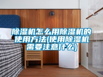 行业新闻除湿机怎么用除湿机的使用方法(使用除湿机需要注意什么)