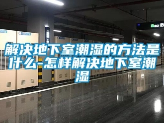 企业新闻解决地下室潮湿的方法是什么-怎样解决地下室潮湿