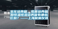 生化培养箱、霉菌培养箱和恒温恒湿培养箱有哪些区别？——上海航佩仪器