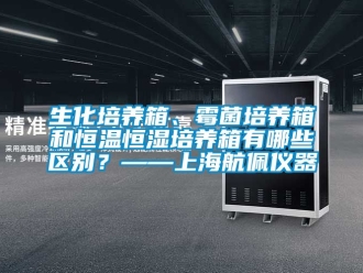 知识百科生化培养箱、霉菌培养箱和恒温恒湿培养箱有哪些区别？——上海航佩仪器