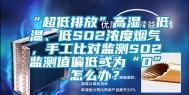 “超低排放”高湿、低温、低SO2浓度烟气，手工比对监测SO2监测值偏低或为“0”怎么办？