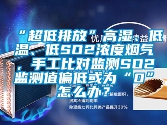 常见问题“超低排放”高湿、低温、低SO2浓度烟气，手工比对监测SO2监测值偏低或为“0”怎么办？