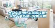 大型车间用什么除湿设备？大型车间防潮工业抽湿机