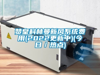 企业新闻赞皇科林曼新风系统费用(2022更新中)(今日／热点)