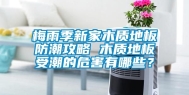 梅雨季新家木质地板防潮攻略 木质地板受潮的危害有哪些？