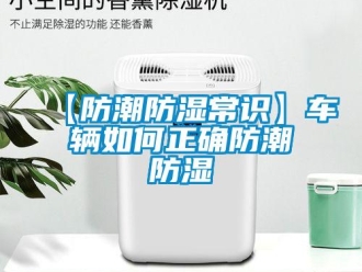 企业新闻【防潮防湿常识】车辆如何正确防潮防湿