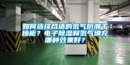 如何选择合适的氮气防潮干燥柜？电子除湿和氮气填充哪种效果好？
