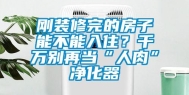 刚装修完的房子能不能入住？千万别再当“人肉”净化器