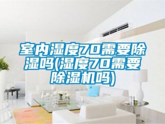 行业新闻室内湿度70需要除湿吗(湿度70需要除湿机吗)