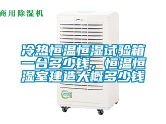 知识百科冷热恒温恒湿试验箱一台多少钱，恒温恒湿室建造大概多少钱