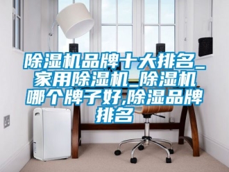 企业新闻除湿机品牌十大排名_家用除湿机_除湿机哪个牌子好,除湿品牌排名