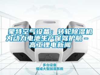 常见问题蒙特空气设备：转轮除湿机为动力电池生产保驾护航– 高工锂电新闻