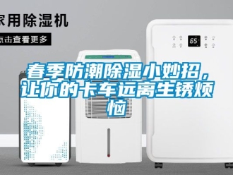 企业新闻春季防潮除湿小妙招，让你的卡车远离生锈烦恼