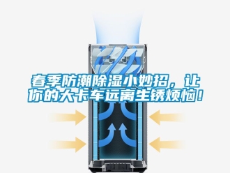 企业新闻春季防潮除湿小妙招，让你的大卡车远离生锈烦恼！