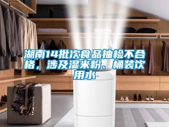 企业新闻湖南14批次食品抽检不合格，涉及湿米粉、桶装饮用水