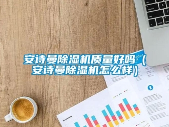 企业新闻安诗曼除湿机质量好吗（安诗曼除湿机怎么样）