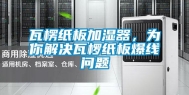 瓦楞纸板加湿器，为你解决瓦椤纸板爆线问题