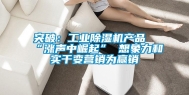 突破：工业除湿机产品“涨声中崛起” 想象力和实干变营销为赢销