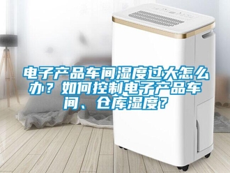 常见问题电子产品车间湿度过大怎么办？如何控制电子产品车间、仓库湿度？