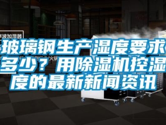 常见问题玻璃钢生产湿度要求多少？用除湿机控湿度的最新新闻资讯