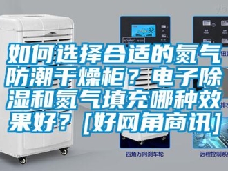 常见问题如何选择合适的氮气防潮干燥柜？电子除湿和氮气填充哪种效果好？[好网角商讯]