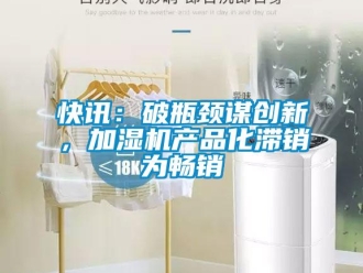 行业新闻快讯：破瓶颈谋创新，加湿机产品化滞销为畅销