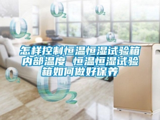 知识百科怎样控制恒温恒湿试验箱内部温度 恒温恒湿试验箱如何做好保养
